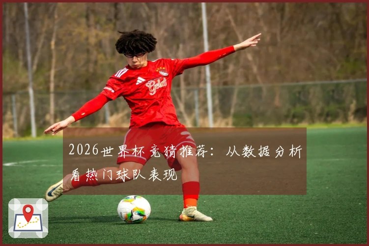 2026世界杯竞猜推荐：从数据分析看热门球队表现
