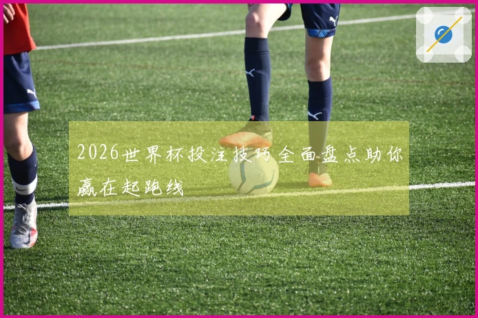 2026世界杯投注技巧全面盘点助你赢在起跑线