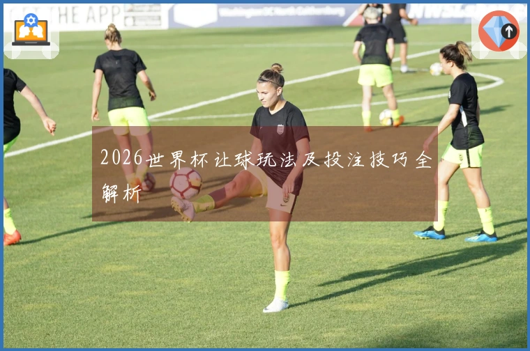 2026世界杯让球玩法及投注技巧全解析