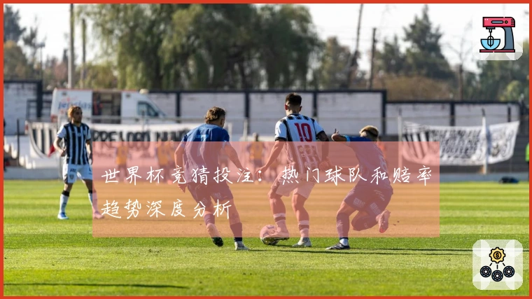 世界杯竞猜投注：热门球队和赔率趋势深度分析