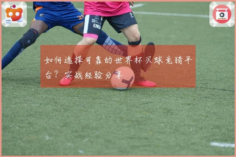如何选择可靠的世界杯买球竞猜平台？实战经验分享